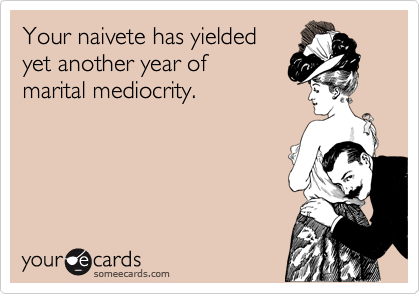 Your naivete has yielded 
yet another year of
marital mediocrity.
