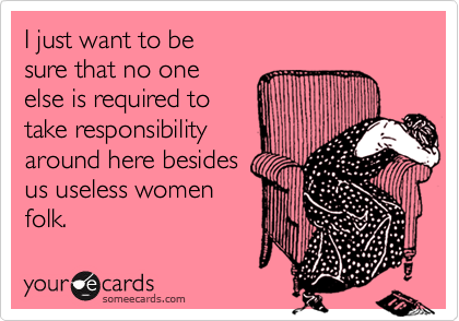 I just want to besure that no one else is required totake responsibilityaround here besidesus useless womenfolk.