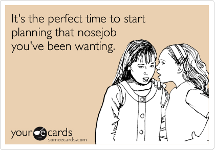 It's the perfect time to start planning that nosejob
you've been wanting.