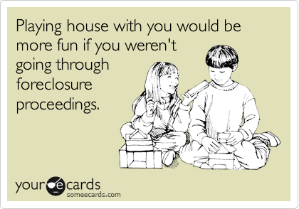Playing house with you would be more fun if you weren't
going through
foreclosure
proceedings.