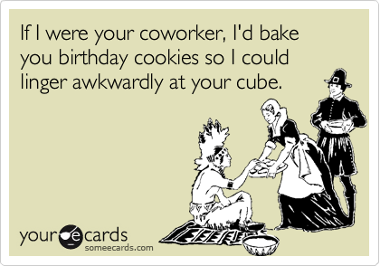 If I were your coworker, I'd bake you birthday cookies so I could linger awkwardly at your cube.