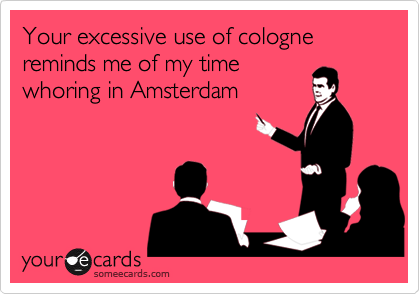 Your excessive use of cologne reminds me of my time
whoring in Amsterdam