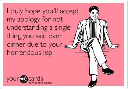 I truly hope you'll accept
my apology for not
understanding a single
thing you said over
dinner due to your
horrendous lisp.