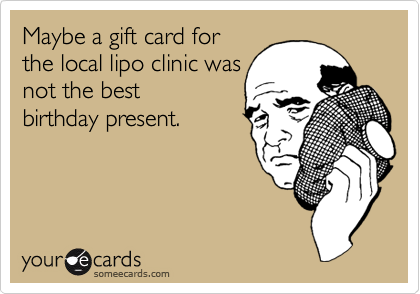 Maybe a gift card forthe local lipo clinic wasnot the bestbirthday present.