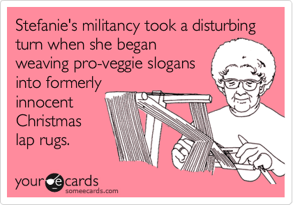 Stefanie's militancy took a disturbing turn when she began
weaving pro-veggie slogans
into formerly
innocent
Christmas 
lap rugs. 