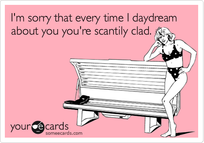 I'm sorry that every time I daydream about you you're scantily clad.