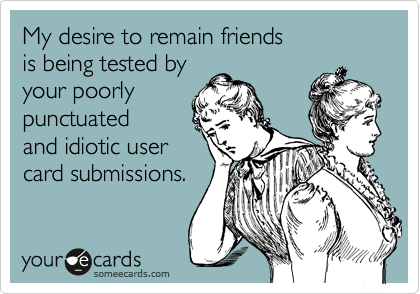 My desire to remain friends 
is being tested by 
your poorly
punctuated
and idiotic user
card submissions. 