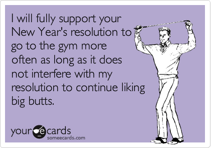 I will fully support your
New Year's resolution to
go to the gym more
often as long as it does
not interfere with my
resolution to continue liking 
butts.