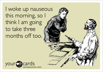 I woke up nauseousthis morning, so Ithink I am goingto take threemonths off too.