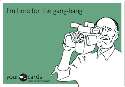 I'm here for the gang-bang.