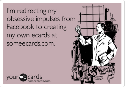 I'm redirecting my
obsessive impulses from
Facebook to creating
my own ecards at
someecards.com.