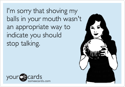 I'm sorry that shoving my
balls in your mouth wasn't
an appropriate way to
indicate you should
stop talking.