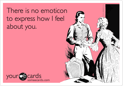 There is no emoticon
to express how I feel
about you.