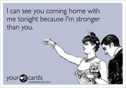 I can see you coming home with me tonight because I'm stronger than you.