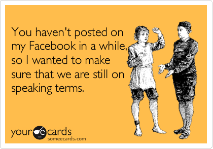 
You haven't posted on
my Facebook in a while,
so I wanted to make
sure that we are still on
speaking terms.