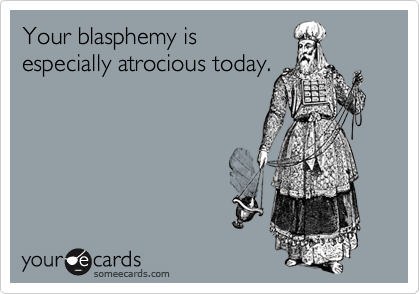 Your blasphemy is
especially atrocious today.