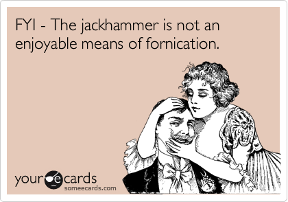 FYI - The jackhammer is not an enjoyable means of fornication.