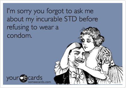 I'm sorry you forgot to ask me about my incurable STD before refusing to wear a
condom.