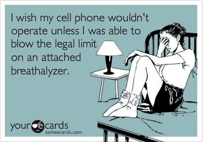 I wish my cell phone wouldn't
operate unless I was able to
blow the legal limit
on an attached
breathalyzer.