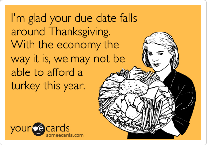 I'm glad your due date falls
around Thanksgiving.
With the economy the
way it is, we may not be
able to afford a
turkey this year. 