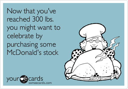 Now that you've 
reached 300 lbs. 
you might want to 
celebrate by
purchasing some 
McDonald's stock