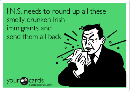 I.N.S. needs to round up all these smelly drunken Irishimmigrants andsend them all back