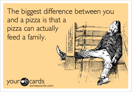 The biggest difference between you and a pizza is that a 
pizza can actually 
feed a family.