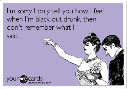 I'm sorry I only tell you how I feel when I'm black out drunk, then don't remember what Isaid.