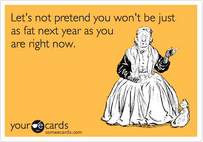 Let's not pretend you won't be just as fat next year as you
are right now.