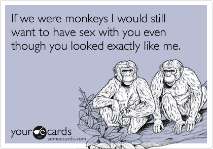 If we were monkeys I would still want to have sex with you even though you looked exactly like me. 