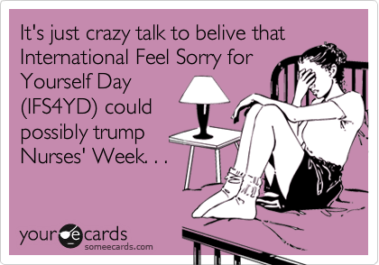 It's just crazy talk to belive that
International Feel Sorry for
Yourself Day
(IFS4YD) could
possibly trump
Nurses' Week. . .