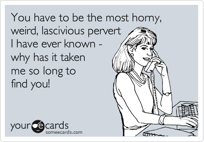 You have to be the most horny, weird, lascivious pervert
I have ever known - 
why has it taken 
me so long to
find you!  