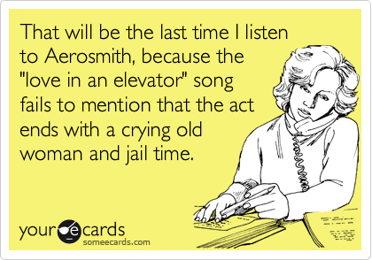 That will be the last time I listen
to Aerosmith, because the
"love in an elevator" song
fails to mention that the act
ends with a crying old
woman and jail time.