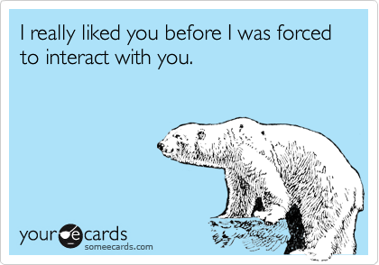 I really liked you before I was forced to interact with you.
