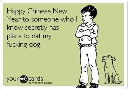 Happy Chinese New
Year to someone who I
know secretly has
plans to eat my
fucking dog.
