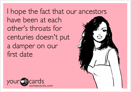 I hope the fact that our ancestors have been at each
other's throats for
centuries doesn't put
a damper on our
first date