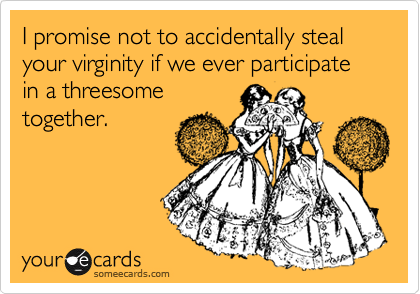 I promise not to accidentally steal your virginity if we ever participate in a threesome
together.