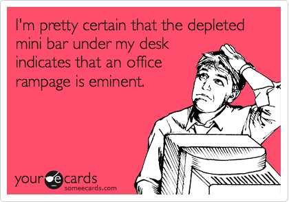 I'm pretty certain that the depleted
mini bar under my desk
indicates that an office
rampage is eminent.