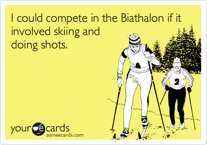 I could compete in the Biathalon if it involved skiing and
doing shots.