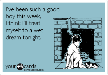I've been such a good
boy this week, 
I think I'll treat
myself to a wet
dream tonight.
