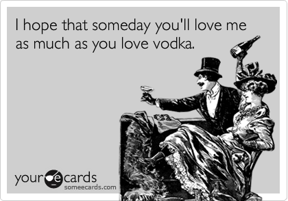 I hope that someday you'll love me as much as you love vodka.