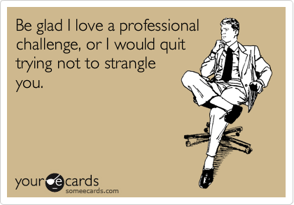 Be glad I love a professional
challenge, or I would quit
trying not to strangle
you. 
