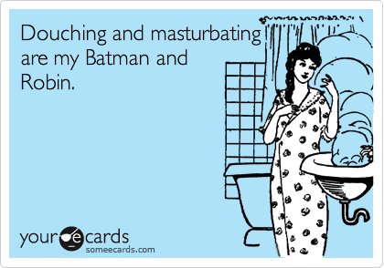 Douching and masturbating
are my Batman and
Robin.