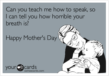 Can you teach me how to speak, so I can tell you how horrible your breath is?Happy Mother's Day