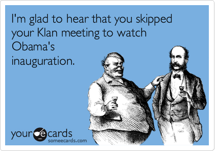 I'm glad to hear that you skipped your Klan meeting to watch Obama'sinauguration.