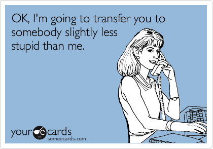 OK, I'm going to transfer you to somebody slightly less
stupid than me.