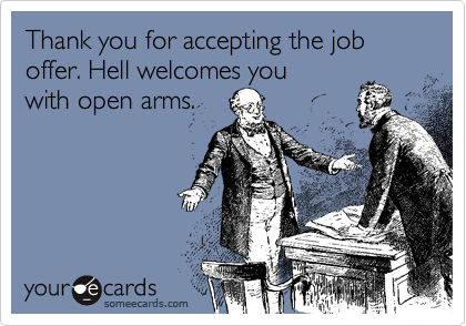 Thank you for accepting the job offer. Hell welcomes youwith open arms.