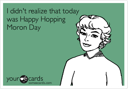 I didn't realize that today
was Happy Hopping
Moron Day