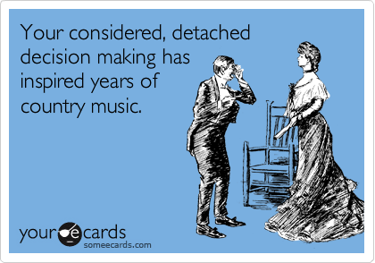 Your considered, detached
decision making has
inspired years of
country music.  