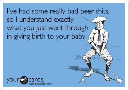 I've had some really bad beer shits, so I understand exactly 
what you just went through
in giving birth to your baby.